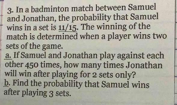 In a badminton match between Samuel 
and Jonathan, the probability that Samuel 
wins in a set is 11/15. The winning of the 
match is determined when a player wins two 
sets of the game. 
a. If Samuel and Jonathan play against each 
other 450 times, how many times Jonathan 
will win after playing for 2 sets only? 
b. Find the probability that Samuel wins 
after playing 3 sets.