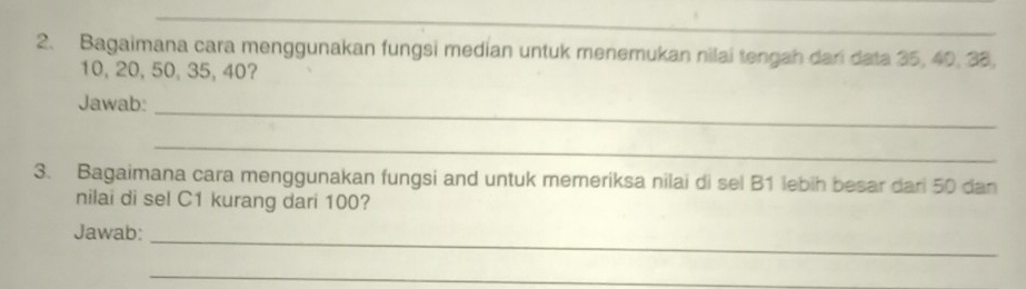 Bagaimana cara menggunakan fungsi median untuk menemukan nilai tengah dari data 35, 40, 38.
10, 20, 50, 35, 40? 
Jawab:_ 
_ 
3. Bagaimana cara menggunakan fungsi and untuk memeriksa nilai di sel B1 lebih besar dari 50 dan 
nilai di sel C1 kurang dari 100? 
Jawab:_ 
_