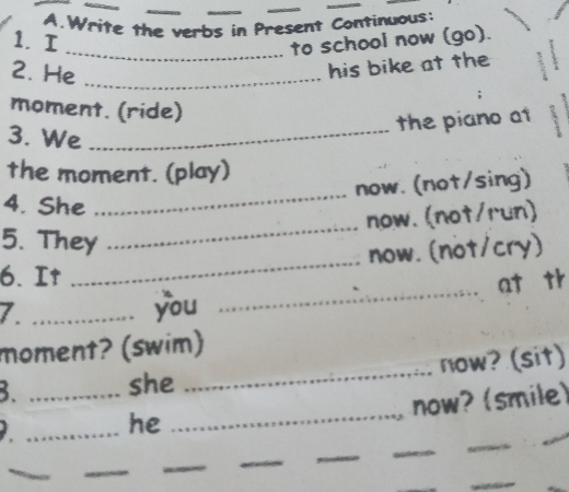 Write the verbs in Present Continuous: 
1. I 
_to school now (go). 
2. He_ 
his bike at the 
moment. (ride) 
the piano at 
3. We_ 
_ 
the moment. (play) 
now. (not/sing) 
4. She 
_ 
now.(not/run) 
_ 
5. They 
now. (not/cry) 
_ 
6. It 
at th 
7._ 
you 
moment? (swim) 
_ 
B. _she _now? (sit) 
now? (smile) 
_he 
_ 
_ 
_ 
_ 
_