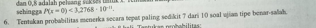 dan 0, 8 adalah peluang sukses untuk t. Tenuki 
sehingga P(x=0)<3,2768· 10^(-11). 
6. Tentukan probabilitas menerka secara tepat paling sedikit 7 dari 10 soal ujian tipe benar-salah. 
a n tu an probabilitas: