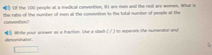 Of the 100 people at a medical convention, 81 are men and the rest are women. What is 
the ratio of the number of men at the convention to the total number of people at the 
convention? 
Write your answer as a fraction. Use a slash ( / ) to separate the numerator and 
denominator.