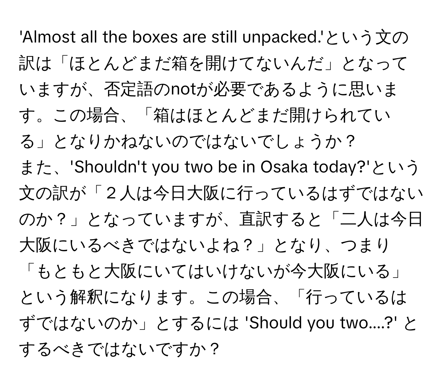 'Almost all the boxes are still unpacked.'という文の訳は「ほとんどまだ箱を開けてないんだ」となっていますが、否定語のnotが必要であるように思います。この場合、「箱はほとんどまだ開けられている」となりかねないのではないでしょうか？

また、'Shouldn't you two be in Osaka today?'という文の訳が「２人は今日大阪に行っているはずではないのか？」となっていますが、直訳すると「二人は今日大阪にいるべきではないよね？」となり、つまり「もともと大阪にいてはいけないが今大阪にいる」という解釈になります。この場合、「行っているはずではないのか」とするには 'Should you two....?' とするべきではないですか？