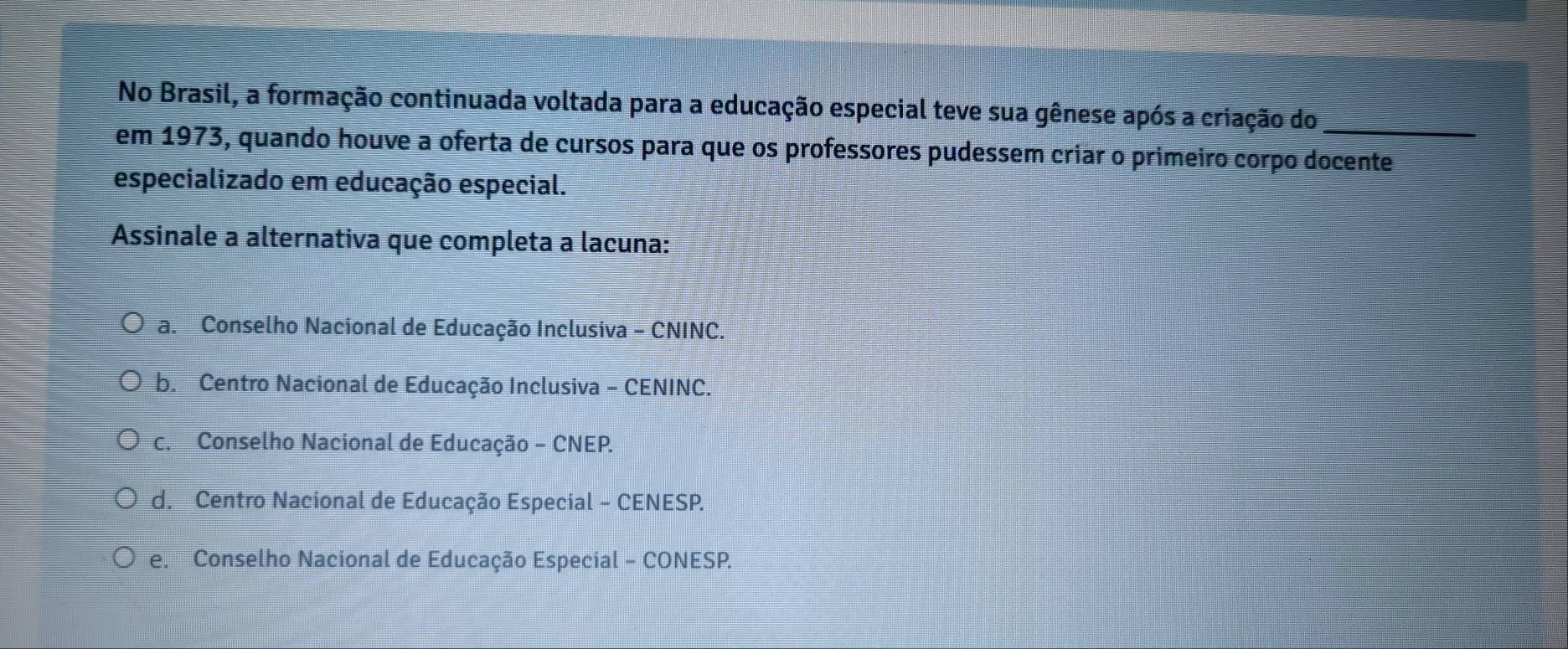 No Brasil, a formação continuada voltada para a educação especial teve sua gênese após a criação do_
em 1973, quando houve a oferta de cursos para que os professores pudessem criar o primeiro corpo docente
especializado em educação especial.
Assinale a alternativa que completa a lacuna:
a. Conselho Nacional de Educação Inclusiva - CNINC.
b. Centro Nacional de Educação Inclusiva - CENINC.
c. Conselho Nacional de Educação - CNEP.
d. Centro Nacional de Educação Especial - CENESP.
e. Conselho Nacional de Educação Especial - CONESP.