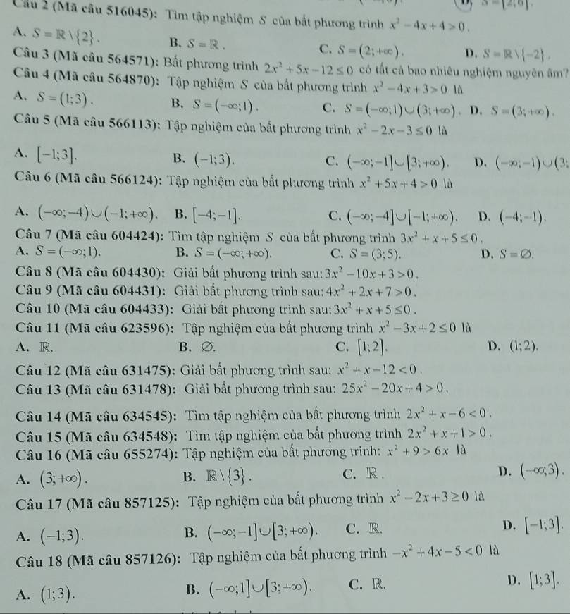 S=[2,6]
Cầu 2 (Mã câu 516045): Tìm tập nghiệm S của bất phương trình x^2-4x+4>0.
A. S=R/ 2 . B. S=R.
C. S=(2;+∈fty ). D. S=R∪  -2 ,
Câu 3 (Mã câu 564571): Bất phương trình 2x^2+5x-12≤ 0 có tất cả bao nhiêu nghiệm nguyên âm?
Câu 4 (Mã câu 564870): Tập nghiệm S của bất phương trình x^2-4x+3>0 là
A. S=(1;3).
B. S=(-∈fty ;1). C. S=(-∈fty ;1)∪ (3;+∈fty ). D. S=(3;+∈fty ).
Câu 5 (Mã câu 566113): Tập nghiệm của bắt phương trình x^2-2x-3≤ 01lambda
A. [-1;3].
B. (-1;3). C. (-∈fty ;-1]∪ [3;+∈fty ). D. (-∈fty ;-1)∪ (3;
Câu 6 (Mã câu 566124): Tập nghiệm của bất phương trình x^2+5x+4>0ld
A. (-∈fty ;-4)∪ (-1;+∈fty ). B. [-4;-1]. C. (-∈fty ;-4]∪ [-1;+∈fty ). D. (-4;-1).
Câu 7 (Mã câu 604424): Tìm tập nghiệm S của bắt phương trình 3x^2+x+5≤ 0.
A. S=(-∈fty ;1). B. S=(-∈fty ;+∈fty ). C. S=(3;5). D. S=varnothing .
Câu 8 (Mã câu 604430): Giải bất phương trình sau: 3x^2-10x+3>0.
Câu 9 (Mã câu 604431): Giải bất phương trình sau: 4x^2+2x+7>0.
Câu 10 (Mã câu 604433): Giải bất phương trình sau: 3x^2+x+5≤ 0.
Câu 11 (Mã câu 623596): Tập nghiệm của bất phương trình x^2-3x+2≤ 0 là
A. R. B. ∅. C. [1;2]. D. (1;2).
Câu 12 (Mã câu 631475): Giải bất phương trình sau: x^2+x-12<0.
Câu 13 (Mã câu 631478): Giải bất phương trình sau: 25x^2-20x+4>0.
Câu 14 (Mã câu 634545): Tìm tập nghiệm của bất phương trình 2x^2+x-6<0.
Câu 15 (Mã câu 634548): Tìm tập nghiệm của bất phương trình 2x^2+x+1>0.
Câu 16 (Mã câu 655274): Tập nghiệm của bất phương trình: x^2+9>6x là
A. (3;+∈fty ). R/ 3 . C. R . D. (-∈fty ;3).
B.
Câu 17 (Mã câu 857125): Tập nghiệm của bất phương trình x^2-2x+3≥ 0 là
A. (-1;3). (-∈fty ;-1]∪ [3;+∈fty ). C. R. D. [-1;3].
B.
Câu 18 (Mã câu 857126): Tập nghiệm của bất phương trình -x^2+4x-5<0</tex> là
A. (1;3). C. R. D. [1;3].
B. (-∈fty ;1]∪ [3;+∈fty ).