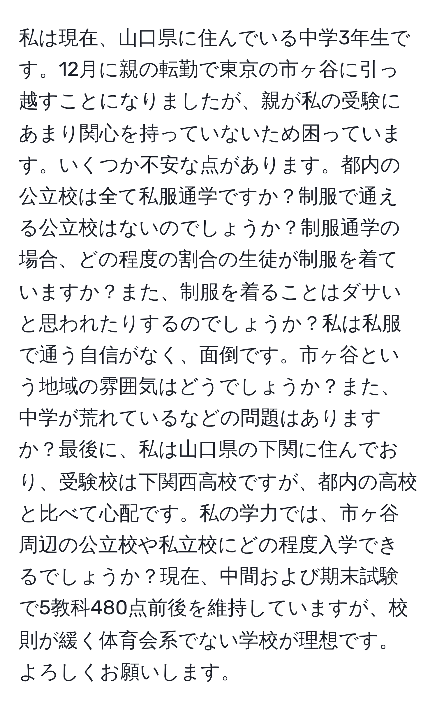 私は現在、山口県に住んでいる中学3年生です。12月に親の転勤で東京の市ヶ谷に引っ越すことになりましたが、親が私の受験にあまり関心を持っていないため困っています。いくつか不安な点があります。都内の公立校は全て私服通学ですか？制服で通える公立校はないのでしょうか？制服通学の場合、どの程度の割合の生徒が制服を着ていますか？また、制服を着ることはダサいと思われたりするのでしょうか？私は私服で通う自信がなく、面倒です。市ヶ谷という地域の雰囲気はどうでしょうか？また、中学が荒れているなどの問題はありますか？最後に、私は山口県の下関に住んでおり、受験校は下関西高校ですが、都内の高校と比べて心配です。私の学力では、市ヶ谷周辺の公立校や私立校にどの程度入学できるでしょうか？現在、中間および期末試験で5教科480点前後を維持していますが、校則が緩く体育会系でない学校が理想です。よろしくお願いします。