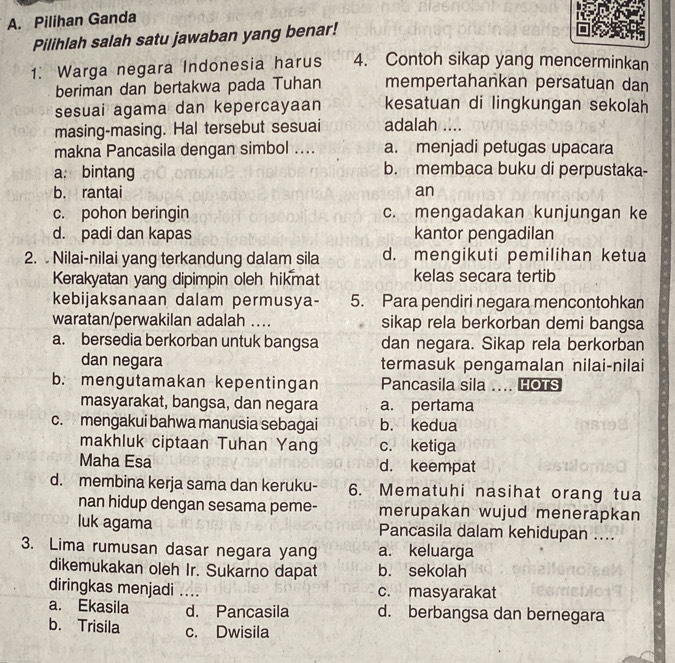 Pilihan Ganda
Pilihlah salah satu jawaban yang benar!
1. Warga negara Indonesia harus 4. Contoh sikap yang mencerminkan
beriman dan bertakwa pada Tuhan mempertahankan persatuan dan
sesuai agama dan kepercayaan kesatuan di lingkungan sekolah
masing-masing. Hal tersebut sesuai adalah ....
makna Pancasila dengan simbol .... a. menjadi petugas upacara
a: bintang b. membaca buku di perpustaka-
b. rantai an
c. pohon beringin c. mengadakan kunjungan ke
d. padi dan kapas kantor pengadilan
2.  Nilai-nilai yang terkandung dalam sila d. mengikuti pemilihan ketua
Kerakyatan yang dipimpin oleh hikmat kelas secara tertib
kebijaksanaan dalam permusya- 5. Para pendiri negara mencontohkan
waratan/perwakilan adalah .... sikap rela berkorban demi bangsa
a. bersedia berkorban untuk bangsa dan negara. Sikap rela berkorban
dan negara termasuk pengamalan nilai-nilai
b. mengutamakan kepentingan Pancasila sila .... HOTS
masyarakat, bangsa, dan negara a. pertama
c. mengakui bahwa manusia sebagai b. kedua
makhluk ciptaan Tuhan Yang c. ketiga
Maha Esa d. keempat
d. membina kerja sama dan keruku- 6. Mematuhi nasihat orang tua
nan hidup dengan sesama peme- merupakan wujud menerapkan
luk agama Pancasila dalam kehidupan ....
3. Lima rumusan dasar negara yang a. keluarga
dikemukakan oleh Ir. Sukarno dapat b. sekolah
diringkas menjadi .... c. masyarakat
a. Ekasila d. Pancasila d. berbangsa dan bernegara
b. Trisila c. Dwisila