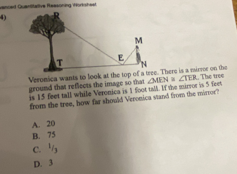 vanced Quantitative Reasoning Worksheet
4)
ground that reflects the image so that ∠ MEN≌ ∠ TER. The tree
is 15 feet tall while Veronica is 1 foot tall. If the mirror is 5 feet
from the tree, how far should Veronica stand from the mirror?
A. 20
B. 75
C. 3
D. 3