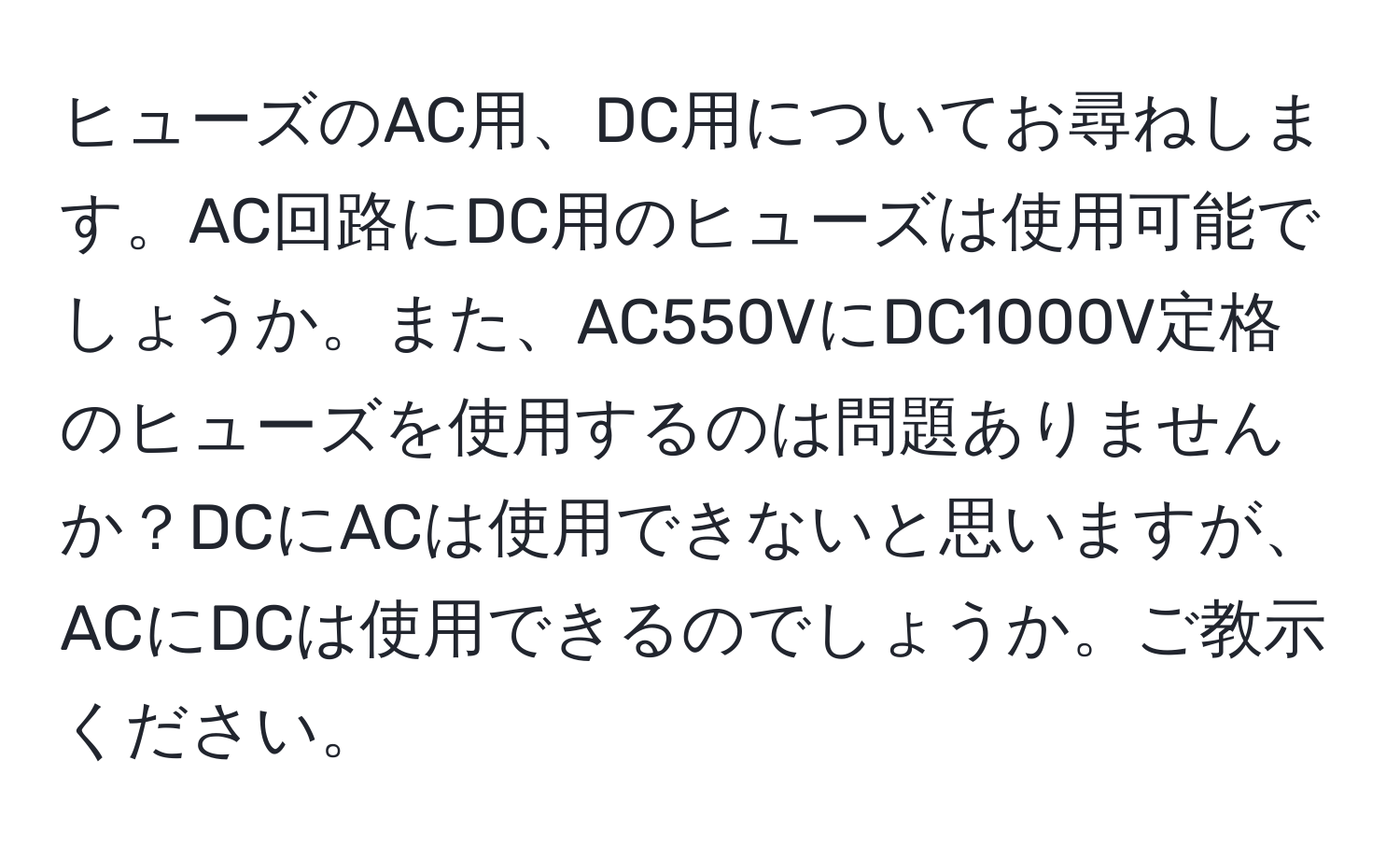 ヒューズのAC用、DC用についてお尋ねします。AC回路にDC用のヒューズは使用可能でしょうか。また、AC550VにDC1000V定格のヒューズを使用するのは問題ありませんか？DCにACは使用できないと思いますが、ACにDCは使用できるのでしょうか。ご教示ください。