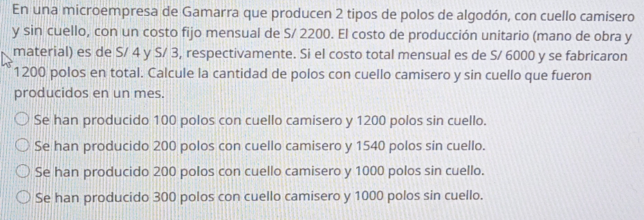 En una microempresa de Gamarra que producen 2 tipos de polos de algodón, con cuello camisero
y sin cuello, con un costo fijo mensual de S/ 2200. El costo de producción unitario (mano de obra y
material) es de S/ 4 y S/ 3, respectivamente. Si el costo total mensual es de S/ 6000 y se fabricaron
1200 polos en total. Calcule la cantidad de polos con cuello camisero y sin cuello que fueron
producidos en un mes.
Se han producido 100 polos con cuello camisero y 1200 polos sin cuello.
Se han producido 200 polos con cuello camisero y 1540 polos sin cuello.
Se han producido 200 polos con cuello camisero y 1000 polos sin cuello.
Se han producido 300 polos con cuello camisero y 1000 polos sin cuello.