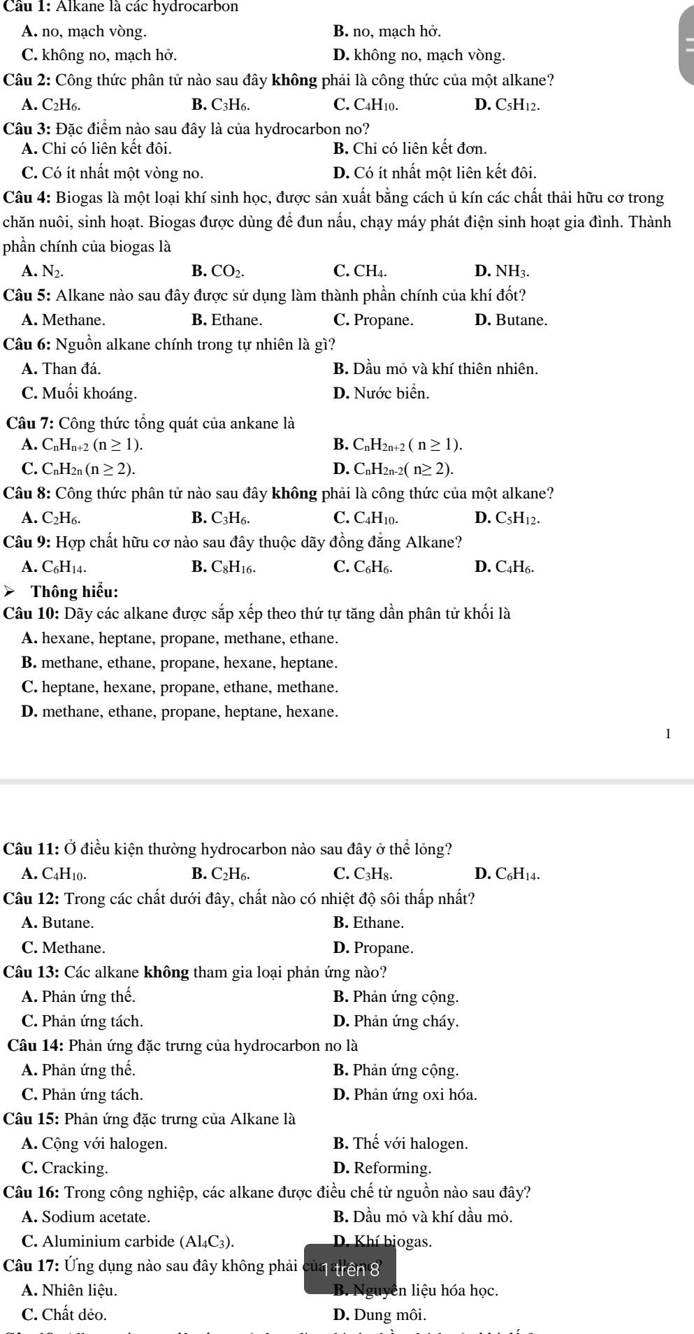 Alkane là các hydrocarbon
A. no, mạch vòng. B, no, mạch hở.
C. không no, mạch hở. D. không no, mạch vòng.
Câu 2: Công thức phân tử nào sau đây không phải là công thức của một alkane?
A. C₂H₆. B. C₃H6. C. C4H10. D. C5H12.
Câu 3: Đặc điểm nào sau đây là của hydrocarbon no?
A. Chỉ có liên kết đôi. B. Chi có liên kết đơn.
C. Có ít nhất một vòng no. D. Có ít nhất một liên kết đôi.
Câu 4: Biogas là một loại khí sinh học, được sản xuất bằng cách ủ kín các chất thải hữu cơ trong
chăn nuôi, sinh hoạt. Biogas được dùng để đun nấu, chạy máy phát điện sinh hoạt gia đình. Thành
phần chính của biogas là
A. N_2. B. CO_2. C. ( CH_4 D. NH3.
Câu 5: Alkane nào sau đây được sử dụng làm thành phần chính của khí đốt?
A. Methane. B. Ethane. C. Propane. D. Butane.
Câu 6: Nguồn alkane chính trong tự nhiên là gì?
A. Than đá. B. Dầu mỏ và khí thiên nhiên.
C. Muối khoáng. D. Nước biển.
Câu 7: Công thức tổng quát của ankane là
A. CnHn+2 (n ≥ 1). B. CnH2n+2 ( n ≥ 1).
C. CnH₂n (n ≥ 2). D. CnH2n-2( n≥ 2).
Câu 8: Công thức phân tử nào sau đây không phải là công thức của một alkane?
A. C₂H₆. B. C₃H₆. C. C4H10. D. C5H12.
Câu 9: Hợp chất hữu cơ nào sau đây thuộc dãy đồng đẳng Alkane?
A. C₆H14. B. C8H16. C. C₆H₆. D. C₄H₆.
> Thông hiểu:
Câu 10: Dãy các alkane được sắp xếp theo thứ tự tăng dần phân tử khối là
A. hexane, heptane, propane, methane, ethane.
B. methane, ethane, propane, hexane, heptane.
C. heptane, hexane, propane, ethane, methane.
D. methane, ethane, propane, heptane, hexane.
Câu 11: Ở điều kiện thường hydrocarbon nào sau đây ở thể lỏng?
A. C4H10. B. C_2H_6. C. C₃H₈. D. C₆H14.
Câu 12: Trong các chất dưới đây, chất nào có nhiệt độ sôi thấp nhất?
A. Butane. B. Ethane.
C. Methane. D. Propane.
Câu 13: Các alkane không tham gia loại phản ứng nào?
A. Phản ứng thế. B. Phản ứng cộng.
C. Phản ứng tách. D. Phản ứng cháy.
Câu 14: Phản ứng đặc trưng của hydrocarbon no là
A. Phản ứng thế. B. Phản ứng cộng.
C. Phản ứng tách. D. Phản ứng oxi hóa.
Câu 15: Phản ứng đặc trưng của Alkane là
A. Cộng với halogen. B. Thế với halogen.
C. Cracking. D. Reforming.
Câu 16: Trong công nghiệp, các alkane được điều chế từ nguồn nào sau đây?
A. Sodium acetate. B. Dầu mỏ và khí dầu mỏ.
C. Aluminium carbide (Al₄C3). D. Khí biogas.
Câu 17: Ứng dụng nào sau đây không phải của trêng
A. Nhiên liệu. B. Nguyễn liệu hóa học.
C. Chất dẻo. D. Dung môi.