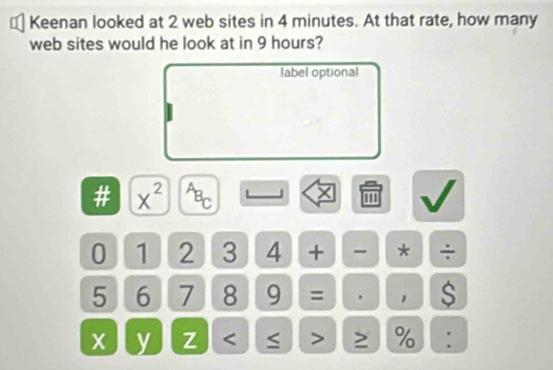 Keenan looked at 2 web sites in 4 minutes. At that rate, how many 
web sites would he look at in 9 hours? 
label optional 
# x^(2^AB_C) ''' 
0 1 2 3 4 + * ÷
5 6 7 8 9 = . $ 
y z %