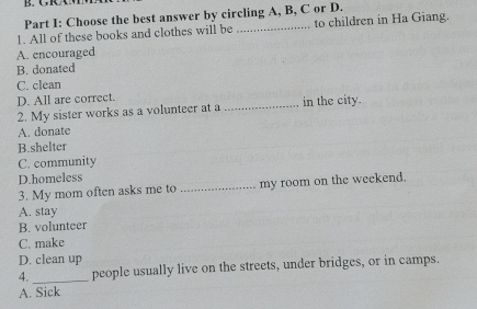 Choose the best answer by circling A, B, C or D.
1. All of these books and clothes will be _to children in Ha Giang.
A. encouraged
B. donated
C. clean
D. All are correct.
2. My sister works as a volunteer at a _in the city.
A. donate
B.shelter
C. community
D.homeless
3. My mom often asks me to _my room on the weekend.
A. stay
B. volunteer
C. make
D. clean up
4. _people usually live on the streets, under bridges, or in camps.
A. Sick