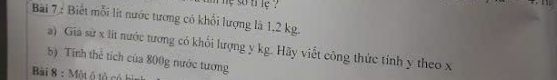 he so ti le ? 
Bài 7 : Biết mỗi lít nước tương có khổi lượng là 1,2 kg. 
a) Giả sử x lít nước tương có khổi lượng y kg. Hãy viết công thức tính y theo x
b) Tính thể tích của 800g nước tương 
Bài 8 : Một ô tổ có h