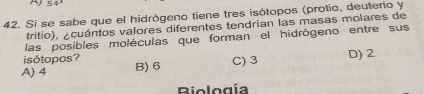 54^1
42. Si se sabe que el hidrógeno tiene tres isótopos (protio, deuterio y
tritio), ¿cuántos valores diferentes tendrían las masas molares de
las posíbles moléculas que forman el hidrógeno entre sus
isótopos?
A) 4
B) 6 D) 2
C) 3
Biología