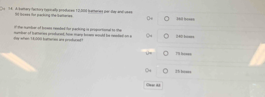 A battery factory typically produces 12,000 batteries per day and uses
50 boxes for packing the batteries. 360 boxes
If the number of boxes needed for packing is proportional to the
number of batteries produced, how many boxes would be needed on a 240 boxes
day when 18,000 batteries are produced?
75 boxes
25 boxes
Clear All