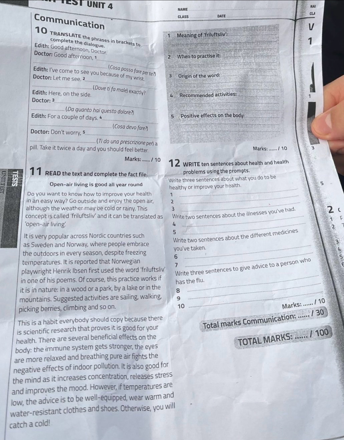 EST UNIT 4
NAI
NAME
_
_
CLASS _DATE_ CLA
Communication
V
1 Meaning of ‘friluftsliv’:_
_
10 TRANSLATE the phrases in brackets to_
complete the dialogue.
1
Edith: Good afternoon, Doctor.
_
_
Doctor: Good afternoon, 1
2 When to practise it:_
_
(Cosa posso fare per te?) 3 Origin of the word:__
_
Edith: I’ve come to see you because of my wrist.
Doctor: Let me see. ²
_
_
(Dove ti fa male) exactly?
Edith: Here, on the side.
4 Recommended activities:_
Doctor: 3
__
_(Da quanto hai questo dolore?
_
_
Edith: For a couple of days. 4 5 Positive effects on the body:_
_ (Cosa devo fare?
_
Doctor: Don't worry, 5._
_(Ti do una prescrizione per) a
pill. Take it twice a day and you should feel better. Marks: _/ 10 3
Marks: ...... / 10 12 WRITE ten sentences about health and health
11 READ the text and complete the fact file
problems using the prompts.
_
Open-air living is good all year round Write three sentences about what you do to be
healthy or improve your health. 5
Do you want to know how to improve your health 1_
in an easy way? Go outside and enjoy the open air, 2_
_
although the weather may be cold or rainy. This 3 2 
concept is called ‘friluftsliv’ and it can be translated as Write two sentences about the illnesses you’ve had.
1 F
'open-air living'. 4_
2
It is very popular across Nordic countries such 5
Write two sentences about the different medicines
as Sweden and Norway, where people embrace_
3
the outdoors in every season, despite freezing you've taken.
6
temperatures. It is reported that Norwegian
7
_
Write three sentences to give advice to a person who
playwright Henrik Ibsen first used the word ‘friluftsliv’
_
in one of his poems. Of course, this practice works if
has the flu.
it is in nature: in a wood or a park, by a lake or in the 8
mountains. Suggested activities are sailing, walking, 9
picking berries, climbing and so on.
10
_
Marks: ...... / 10
Total marks Communication: ...... / 30
This is a habit everybody should copy because there
is scientific research that proves it is good for your
health. There are several beneficial effects on the
TOTAL MARKS: ...... / 100
body: the immune system gets stronger, the eyes
are more relaxed and breathing pure air fights the
negative effects of indoor pollution. It is also good for
the mind as it increases concentration, releases stress
and improves the mood. However, if temperatures are
low, the advice is to be well-equipped, wear warm and
water-resistant clothes and shoes. Otherwise, you will
catch a cold!