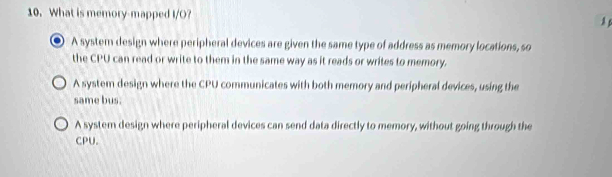 What is memory-mapped I/O?
0 A system design where peripheral devices are given the same type of address as memory locations, so
the CPU can read or write to them in the same way as it reads or writes to memory.
A system design where the CPU communicates with both memory and peripheral devices, using the
same bus.
A system design where peripheral devices can send data directly to memory, without going through the
CPU.