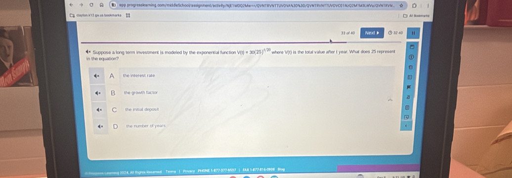 app.progresslearning.com/middleSchool/assignment/activity/NjE1MDQ2Mw==/QVNTRVNTTUVOVA%30%3D/QVNTRVNTTUVDVC01NzQ2MTM3LWVu/QVNTRVN..
Lacaylon k12 ga us bookmarks All Buokmarks
33 of 40 Next ⑨ 32 40
Suppose a long term investment is modeled by the exponential function V(t)=30(25)^t/20
in the equation? where V(t) is the total value after t year. What does 25 represent
A the interest rate
: the growth factor
C the initial deposit
the number of years
Terens | Privacy PHONE 1-877-377-9537 | FAX 1-877-816-0808 Blog