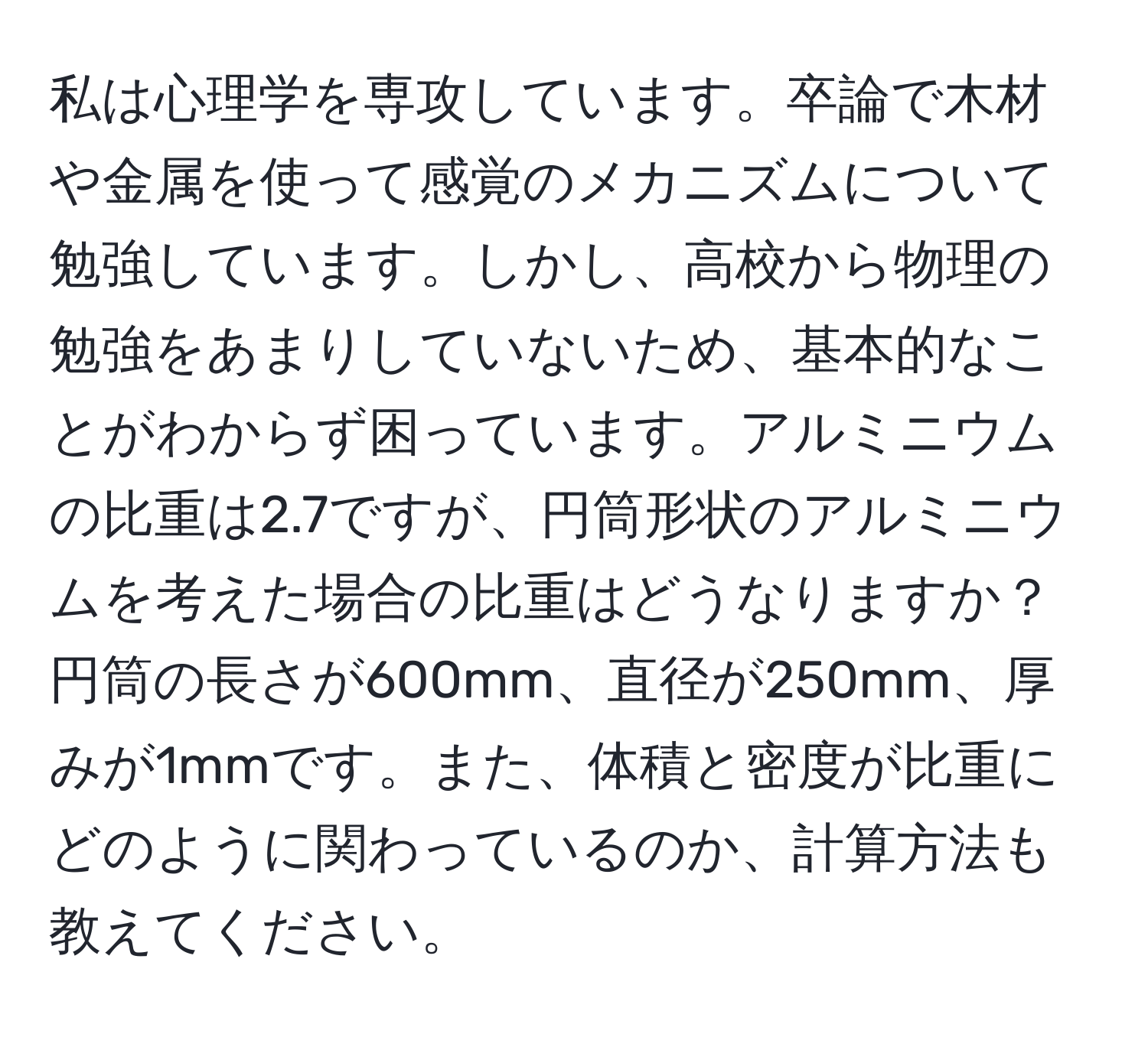 私は心理学を専攻しています。卒論で木材や金属を使って感覚のメカニズムについて勉強しています。しかし、高校から物理の勉強をあまりしていないため、基本的なことがわからず困っています。アルミニウムの比重は2.7ですが、円筒形状のアルミニウムを考えた場合の比重はどうなりますか？円筒の長さが600mm、直径が250mm、厚みが1mmです。また、体積と密度が比重にどのように関わっているのか、計算方法も教えてください。