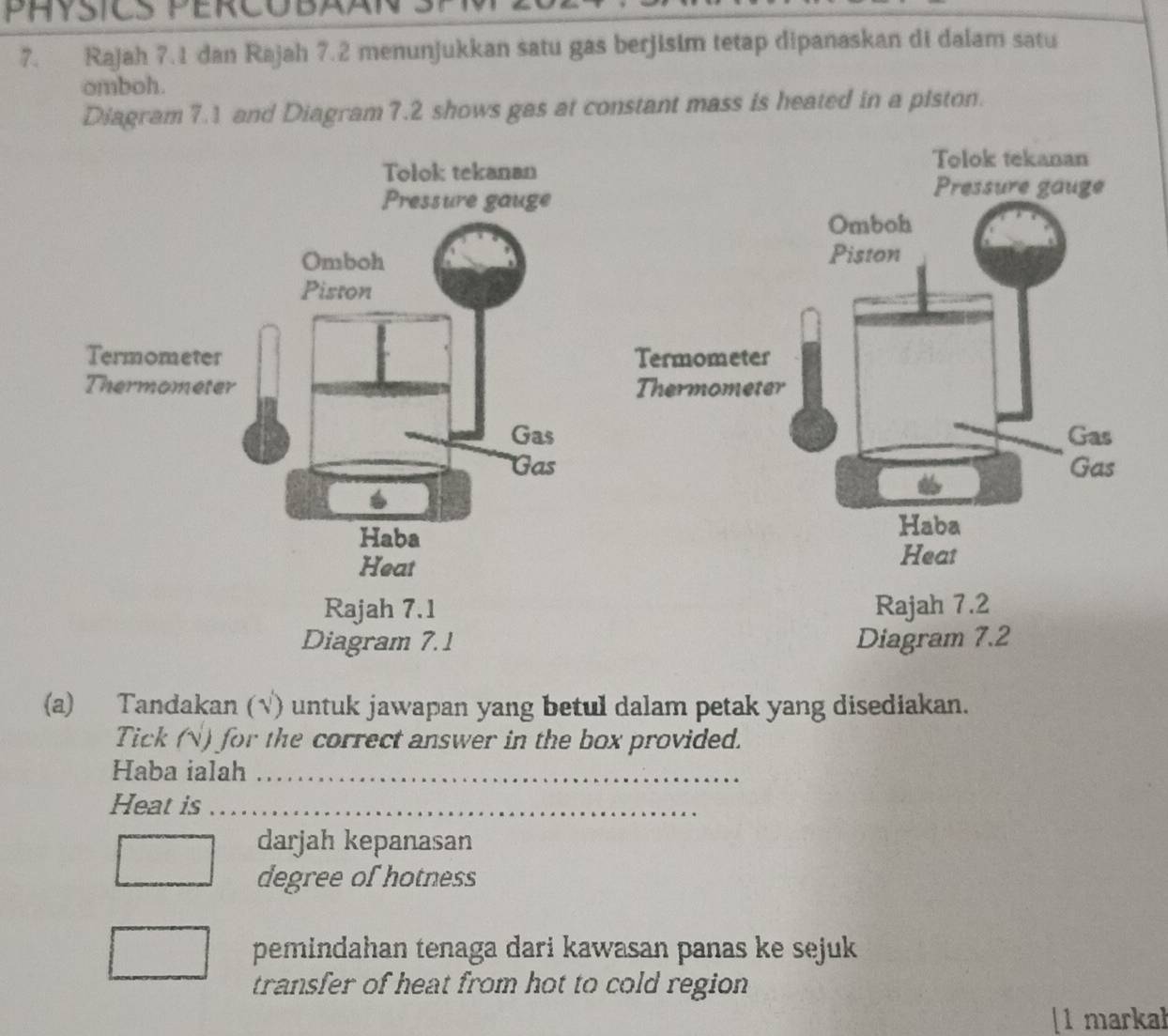 PHYSICS PERCOBAA 
7. Rajah 7.1 dan Rajah 7.2 menunjukkan satu gas berjisim tetap dipanaskan di dalam satu 
omboh. 
Diagram 7.1 and Diagram 7.2 shows gas at constant mass is heated in a piston. 


Diagram 7.2 
(a) Tandakan (√) untuk jawapan yang betul dalam petak yang disediakan. 
Tick (N) for the correct answer in the box provided. 
Haba ialah_ 
Heat is_ 
darjah kepanasan 
_ 
degree of hotness 
pemindahan tenaga dari kawasan panas ke sejuk 
transfer of heat from hot to cold region 
[1 markal