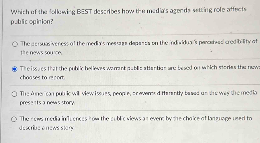 Which of the following BEST describes how the media's agenda setting role affects
public opinion?
The persuasiveness of the media's message depends on the individual’s perceived credibility of
the news source.
The issues that the public believes warrant public attention are based on which stories the news
chooses to report.
The American public will view issues, people, or events differently based on the way the media
presents a news story.
The news media influences how the public views an event by the choice of language used to
describe a news story.