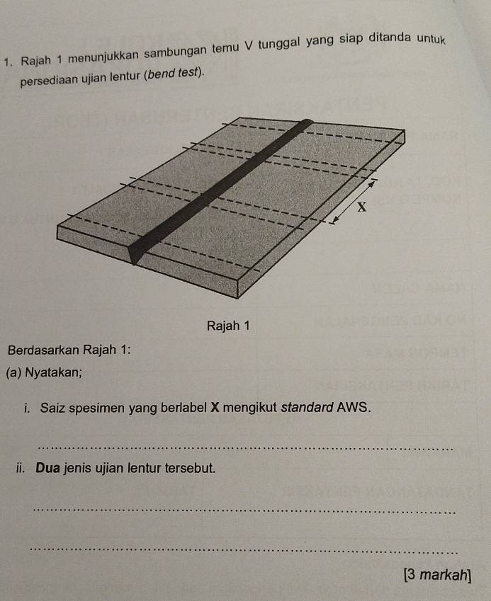 Rajah 1 menunjukkan sambungan temu V tunggal yang siap ditanda untuk 
persediaan ujian lentur (bend test).
X
Rajah 1 
Berdasarkan Rajah 1: 
(a) Nyatakan; 
i. Saiz spesimen yang berlabel X mengikut standard AWS. 
_ 
ii. Dua jenis ujian lentur tersebut. 
_ 
_ 
[3 markah]