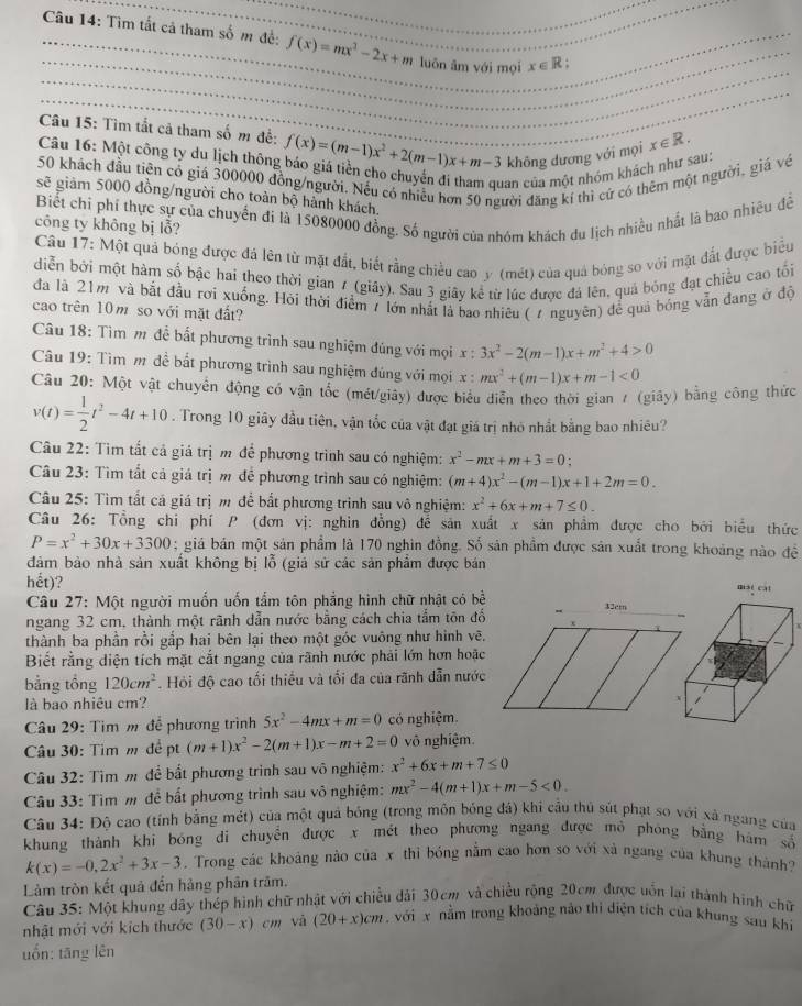 Tìm tất cả tham số m đề: f(x)=mx^2-2x+m luōn ām với mọi x∈ R
Câu 15: Tìm tắt cả tham số m để: f(x)=(m-1)x^2+2(m-1)x+m-3 không dương với mọi x∈ R.
Câu 16: Một công ty du lịch thông báo giá tiền cho chuyến đi tham quan của một nhóm khách như sau:
50 khách đầu tiên có giá 300000 đồng/người. Nếu có nhiều hơn 50 người đăng kí thì cứ có thêm một người, giá về
sẽ giảm 5000 đồng/người cho toàn bộ hành khách.
Biết chi phí thực sự của chuyến đi là 15080000 đồng. Số người của nhóm khách du lịch nhiều nhất là bao nhiêu đề
công ty không bị lỗ?
Câu 17: Một quả bóng được đá lên từ mặt đất, biết rằng chiều cao y (mét) của quả bóng so với mặt đất được biểu
diễn bởi một hàm số bậc hai theo thời gian / (giây). Sau 3 giãy kể từ lúc được đá lên, quả bóng đạt chiều cao tối
đa là 21m và bắt đầu rơi xuống. Hỏi thời điểm 7 lớn nhất là bao nhiêu ( 7 nguyên) để quả bóng vẫn đang ở độ
cao trên 10m so với mặt đất?
Câu 18: Tìm m đễ bất phương trình sau nghiệm đúng với mọi x : 3x^2-2(m-1)x+m^2+4>0
Câu 19: Tìm m để bất phương trình sau nghiệm đúng với mọi x: mx^2+(m-1)x+m-1<0</tex>
Câu 20: Một vật chuyển động có vận tốc (mét/giây) được biểu diễn theo thời gian 7 (giây) bằng công thức
v(t)= 1/2 t^2-4t+10. Trong 10 giây đầu tiên, vận tốc của vật đạt giá trị nhỏ nhất bằng bao nhiêu?
Câu 22: Tim tất cả giả trị m để phương trình sau có nghiệm: x^2-mx+m+3=0 :
Câu 23: Tìm tắt cả giá trị m để phương trình sau có nghiệm: (m+4)x^2-(m-1)x+1+2m=0.
Câu 25: Tìm tất cả giá trị m để bắt phương trình sau vô nghiệm: x^2+6x+m+7≤ 0.
Câu 26: Tổng chi phí P (đơn vị: nghin đồng) để sản xuất x sản phẩm được cho bởi biểu thức
P=x^2+30x+3300; giá bán một sản phẩm là 170 nghìn đồng. Số sản phầm được sản xuất trong khoảng nào đề
đảm bảo nhà sản xuất không bị lỗ (giả sử các sản phẩm được bán
hết)? 
Câu 27: Một người muốn uốn tẩm tôn phẳng hình chữ nhật có bề
ngang 32 cm, thành một rãnh dẫn nước bằng cách chia tắm tôn đổ
thành ba phần rồi gắp hai bên lại theo một góc vuông như hình vẽ.
Biết rằng diện tích mặt cắt ngang của rãnh nước phải lớn hơn hoặc
bằng tổng 120cm^2. Hỏi độ cao tối thiều và tối đa của rãnh dẫn nước
là bao nhiêu cm?
Câu 29: Tìm m để phương trình 5x^2-4mx+m=0 có nghiệm.
Câu 30: Tim m đề pt (m+1)x^2-2(m+1)x-m+2=0 vô nghiệm.
Câu 32: Tìm m để bắt phương trình sau vô nghiệm: x^2+6x+m+7≤ 0
Câu 33: Tìm m để bắt phương trình sau vô nghiệm: mx^2-4(m+1)x+m-5<0.
Câu 34: Độ cao (tính bằng mét) của một quả bóng (trong môn bóng đá) khi cầu thủ sút phạt so với xã ngang của
khung thành khi bóng di chuyển được x mét theo phương ngang được mô phóng bằng hàm số
k(x)=-0,2x^2+3x-3. Trong các khoảng nào của x thì bóng nằm cao hơn so với xà ngang của khung thành?
Làm tròn kết quả đến hảng phân trăm.
Câu 35: Một khung dây thép hình chữ nhật với chiều dải 30cm và chiều rộng 20cm được uốn lại thành hình chữ
nhật mới với kích thước (30-x)cm và (20+x)cm với x nằm trong khoảng nào thi diện tích của khung sau khi
uốn: tāng lên