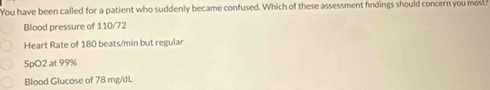 You have been called for a patient who suddenly became confused. Which of these assessment findings should concern you most?
Blood pressure of 110/72
Heart Rate of 180 beats/min but regular
SpO2 at 99%
Blood Glucose of 78 mg/dL