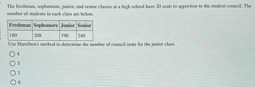 The freshman, sophomore, junior, and senior classes at a high school have 20 seats to apportion to the student council. The
number of students in each class are below.
Use Hamilton's method to determine the number of council seats for the junior class.
4
5
3
6