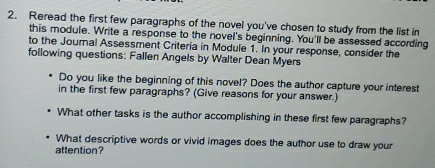 Reread the first few paragraphs of the novel you've chosen to study from the list in 
this module. Write a response to the novel's beginning. You'll be assessed according 
to the Journal Assessment Criteria in Module 1. In your response, consider the 
following questions: Fallen Angels by Walter Dean Myers 
Do you like the beginning of this novel? Does the author capture your interest 
in the first few paragraphs? (Give reasons for your answer.) 
What other tasks is the author accomplishing in these first few paragraphs? 
What descriptive words or vivid images does the author use to draw your 
attention?