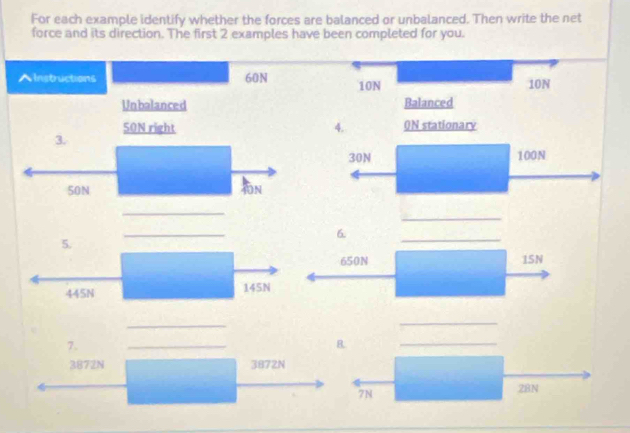 For each example identify whether the forces are balanced or unbalanced. Then write the net 
force and its direction. The first 2 examples have been completed for you. 
AInstructions 60N 10N 10N
Unbalanced Balanced
50N right 4. 0N stationarv 
3.
30N 100N
50N
N 
_ 
_ 
_ 
6 
5. 
_
650N 1SN
445N 145N
_ 
_ 
7. 
_ 
B. 
_
3872N 3872N
7N 28N