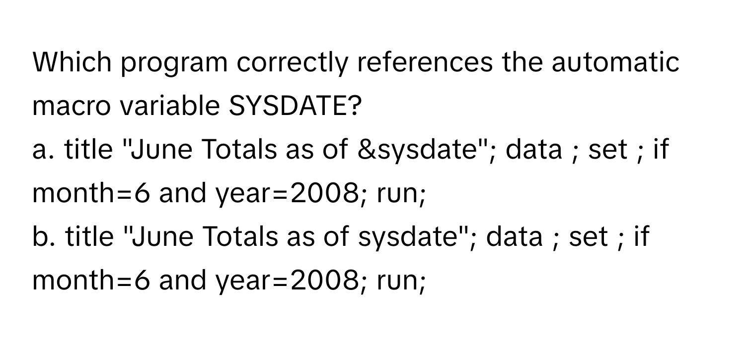 Which program correctly references the automatic macro variable SYSDATE?

a. title "June Totals as of &sysdate"; data ; set ; if month=6 and year=2008; run;
b. title "June Totals as of sysdate"; data ; set ; if month=6 and year=2008; run;