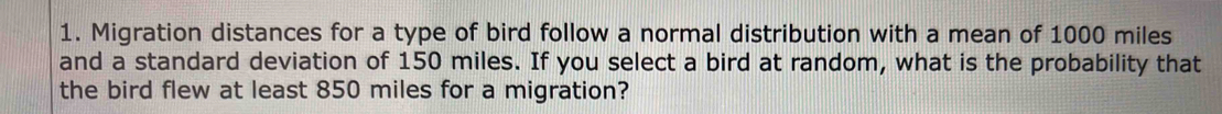 Migration distances for a type of bird follow a normal distribution with a mean of 1000 miles
and a standard deviation of 150 miles. If you select a bird at random, what is the probability that 
the bird flew at least 850 miles for a migration?