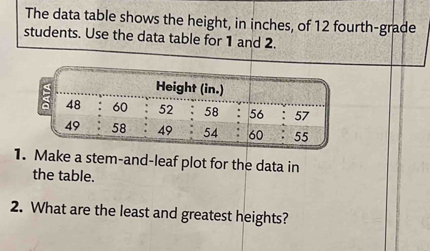 The data table shows the height, in inches, of 12 fourth-grade 
students. Use the data table for 1 and 2. 
Make a stem-and-leaf plot for the data in 
the table. 
2. What are the least and greatest heights?