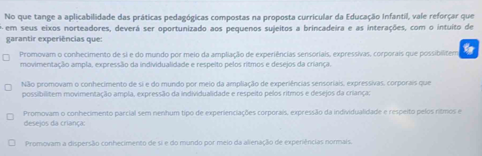 No que tange a aplicabilidade das práticas pedagógicas compostas na proposta curricular da Educação Infantil, vale reforçar que
P em seus eixos norteadores, deverá ser oportunizado aos pequenos sujeitos a brincadeira e as interações, com o intuito de
garantir experiências que:
Promovam o conhecimento de si e do mundo por meio da ampliação de experiências sensoriais, expressivas, corporais que possibilitem
movimentação ampla, expressão da individualidade e respeito pelos ritmos e desejos da criança.
Não promovam o conhecimento de si e do mundo por meio da ampliação de experiências sensoriais, expressivas, corporais que
possibilitem movimentação ampla, expressão da individualidade e respeito pelos rítmos e desejos da criança;
Promovam o conhecimento parcial sem nenhum tipo de experienciações corporais, expressão da individualidade e respeito pelos ritmos e
desejos da criança:
Promovam a dispersão conhecimento de si e do mundo por meio da alienação de experiências normais.