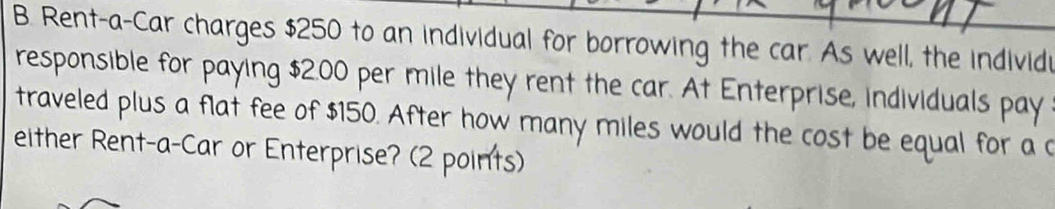 Rent-a-Car charges $250 to an individual for borrowing the car. As well, the individ 
responsible for paying $2.00 per mile they rent the car. At Enterprise, individuals pay 
traveled plus a flat fee of $150. After how many miles would the cost be equal for a 
either Rent-a-Car or Enterprise? (2 points)