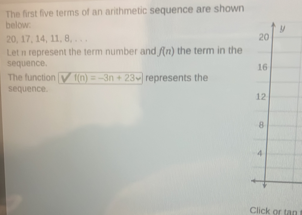 The first five terms of an arithmetic sequence are shown
below:
y
20, 17, 14, 11, 8, . . . 20
Let n represent the term number and f(n) the term in the
sequence.
16
The function f(n)=-3n+23 represents the
sequence.
12
8
4
Click or tap