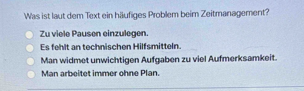 Was ist laut dem Text ein häufiges Problem beim Zeitmanagement?
Zu viele Pausen einzulegen.
Es fehlt an technischen Hilfsmitteln.
Man widmet unwichtigen Aufgaben zu viel Aufmerksamkeit.
Man arbeitet immer ohne Plan.