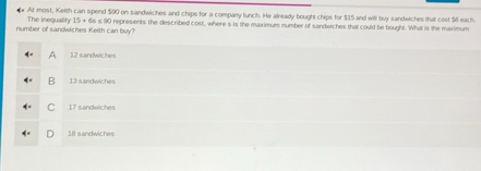 At most, Keith can spend $00 on sandwiches and chips for a company lunch. He already bought chips for $15 and will buy sandwiches that cost $6 each
number of sandwiches Keith can buy? The inequality 15+64=30 I represents the described cost, where s is the maximum number of sandwiches that could be bought. What is the maximum
A 12 sandwiches
B 13 sandwiche
17 sandwiches
18 sandwiches