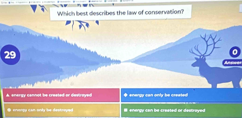 Which best describes the law of conservation?
29
I
Answer
energy cannot be created or destroyed energy can only be created
energy can only be destroyed energy can be created or destroyed