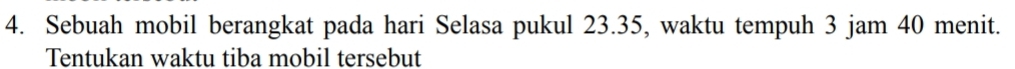 Sebuah mobil berangkat pada hari Selasa pukul 23.35, waktu tempuh 3 jam 40 menit. 
Tentukan waktu tiba mobil tersebut