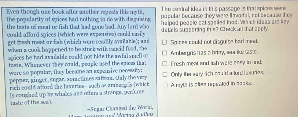 The central idea in this passage is that spices were
Even though one book after another repeats this myth, popular because they were flavorful, not because they
the popularity of spices had nothing to do with disguising helped people eat spoiled food. Which ideas are key
the taste of meat or fish that had gone bad. Any lord who details supporting this? Check all that apply.
could afford spices (which were expensive) could easily
get fresh meat or fish (which were readily available); and Spices could not disguise bad meat.
when a cook happened to be stuck with rancid food, the
spices he had available could not hide the awful smell or Ambergris has a briny, sealike taste.
taste. Whenever they could, people used the spices that Fresh meat and fish were easy to find.
were so popular, they became an expensive necessity: Only the very rich could afford luxuries.
pepper, ginger, sugar, sometimes saffron. Only the very
rich could afford the luxuries—such as ambergris (which A myth is often repeated in books.
is coughed up by whales and offers a strange, perfumy
taste of the sea).
-Sugar Changed the World,
Aronson and Marina Budhos