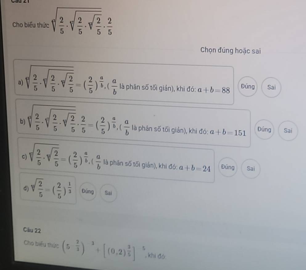 Cho biểu thức sqrt(frac 2)5· sqrt(frac 2)5· sqrt(frac 2)5·  2/5 
Chọn đúng hoặc sai 
a) sqrt[3](frac 2)5· sqrt[3](frac 2)5· sqrt[3](frac 2)5=( 2/5 )^ a/b , ( a/b  là phân số tối giản), khi đó: a+b=88 Đúng Sai 
b sqrt[3](frac 2)5· sqrt[3](frac 2)5·  2/5 =( 2/5 )^ a/b , ( a/b  là phân số tối giản), khi đó: a+b=151 Đúng Sai 
c) sqrt [ 2/5 · sqrt(frac 2)5=( 2/5 )^ a/b , ( a/b  là phân số tối giản), khi đó: a+b=24 Đúng Sai 
d) sqrt[3](frac 2)5=( 2/5 )^ 1/3  Đúng Sai 
Cầu 22 
Cho biểu thức (5- 2/3 )^-3+[(0,2)^ 3/5 ]^5 , khi đó: