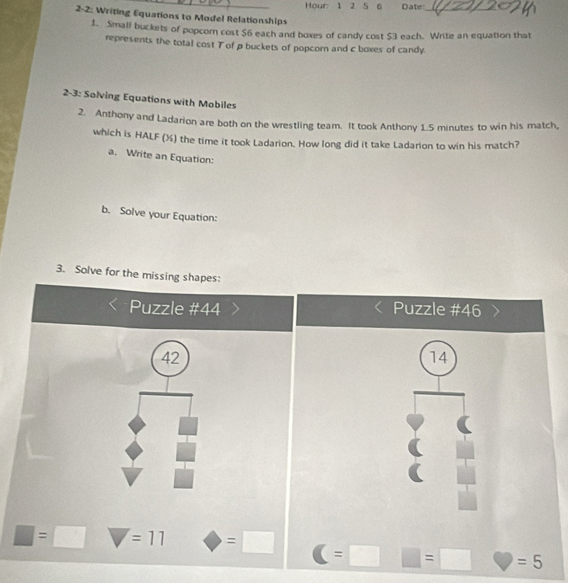 Hour 1 2 S 6 Date_ 
2-2: Writing Equations to Model Relationships 
1. Small buckets of popcor cost $6 each and boxes of candy cost $3 each. Write an equation that 
represents the total cost Tof p buckets of popcorn and c boxes of candy. 
2-3: Solving Equations with Mobiles 
2. Anthony and Ladarion are both on the wrestling team. It took Anthony 1.5 minutes to win his match, 
which is HALF (½) the time it took Ladarion. How long did it take Ladarion to win his match? 
a. Write an Equation: 
b. Solve your Equation: 
3. Solve for the missing shapes: 
Puzzle #44 Puzzle #46 
42 
14
□ =□ y =11 bigcirc =□ C=□ □ =□ C =5