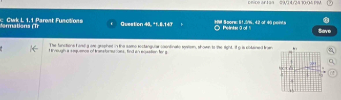 onice anton 09/24/24 10:04 PM 
: Cwk L 1.1 Parent Functions 
formations (Tr Question 46, *1.6.147 HW Score: 91.3%, 42 of 46 points Save 
Points: 0 of 1 
The functions f and g are graphed in the same rectangular coordinate system, shown to the right. If g is oblained from
f through a sequence of transformations, find an equation for g