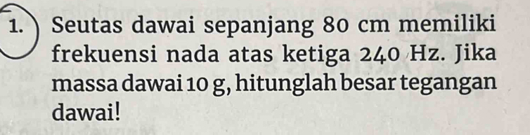 Seutas dawai sepanjang 80 cm memiliki 
frekuensi nada atas ketiga 240 Hz. Jika 
massa dawai 10 g, hitunglah besar tegangan 
dawai!