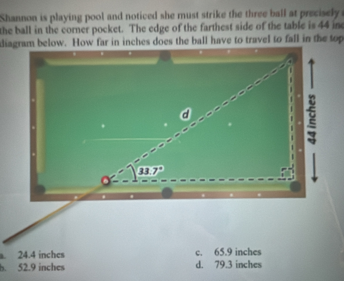 Shannon is playing pool and noticed she must strike the three ball at precisely 
the ball in the corner pocket. The edge of the farthest side of the table is 44 ine. 24.4 inches c. 65.9 inches
b. 52.9 inches d. 79.3 inches