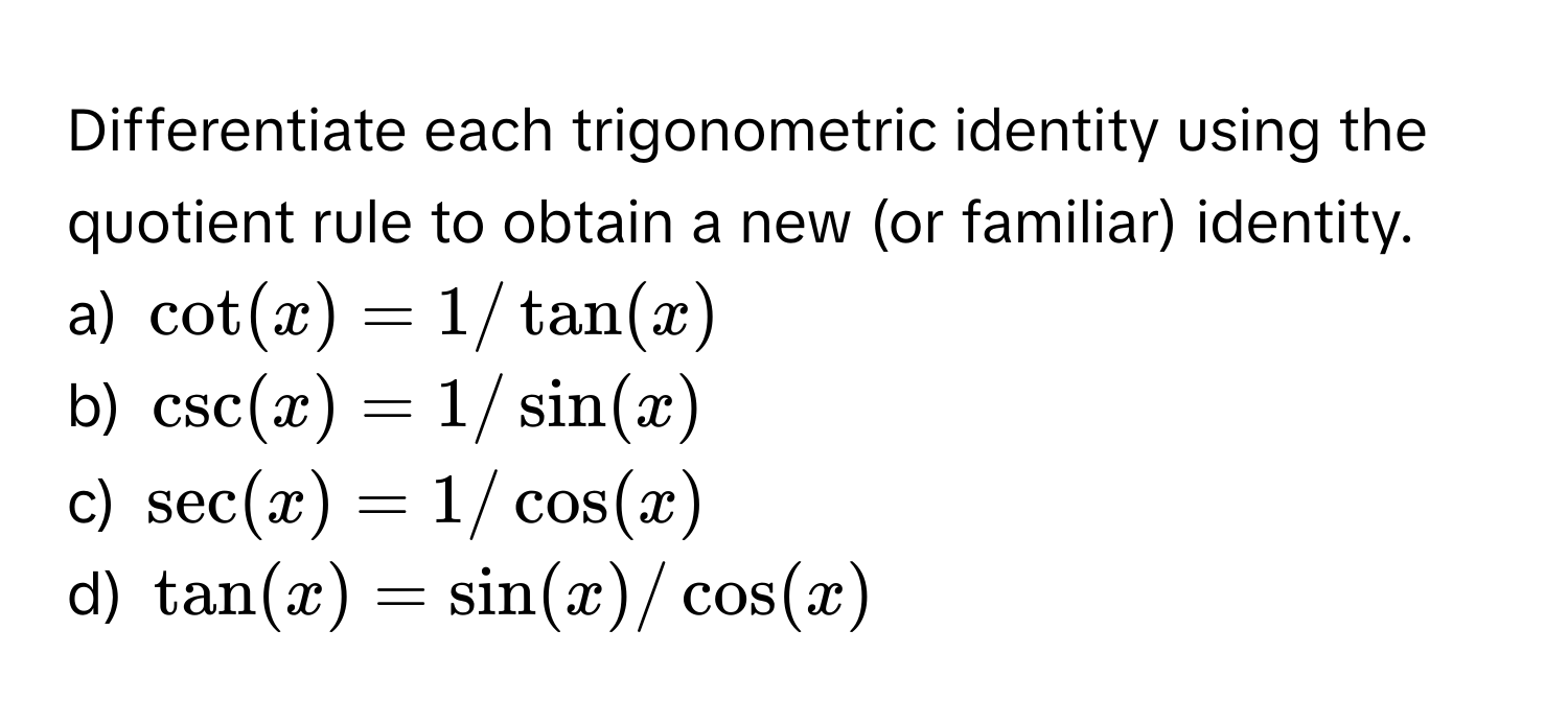 Differentiate each trigonometric identity using the quotient rule to obtain a new (or familiar) identity. 
a) $cot (x) = 1/tan (x)$
b) $csc (x) = 1/sin (x)$
c) $sec (x) = 1/cos (x)$
d) $tan (x) = sin (x)/cos (x)$