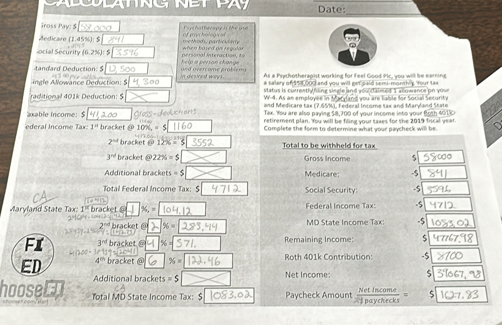 LANNG NEE 
Date:_ 
ross Pay: $ Psychotherapy is the use 
of psychological 
Medicare (1.45%): $ methods, particularly 
when based on regula 
locial Security (6.2% ) : personal interaction, to 
help a person change 
tandard Deduction: $ and overcome problems 
in desired ways. As a Psychotherapist working for Feel Good Plc, you will be earning 
ingle Allowance Deduction: $ a salary of $58,000 and you will get paid semi-monthly. Your tax 
status is currently filing single and you claimed 1 allowance on your 
raditional 401k Deduction: $ W-4. As an employee in M and you are liable for Social Security 
and Medicare tax (7.65%), Federal Income tax and Maryland State 
ductions 
axable Income: $ Tax. You are also paying $8,700 of your income into your Both 401k 
retirement plan. You will be filing your taxes for the 2019 fiscal year 
ederal Income Tax: 1^(st) bracket @ 10% , =$ Complete the form to determine what your paycheck will be.
2^(nd) bracket a 12% =$ Total to be withheld for tax
3^(rd) bracket @ 22% =$ Gross Income $ 
Additional brackets =$ Medicare: -$
Total Federal Income Tax: $ Social Security: -$
Maryland State Tax: 1^(st) bracket @ % ,= Federal Income Tax: -$
2^(nd) bracket @ % = MD State Income Tax: -$ 
FI
3^(rd) bracket @ % = Remaining Income: $ 
ED
4^(th) bracket @ % = Roth 401k Contribution: -$
Additional brackets =$ Net Income: 
$ 
hooser Total MD State Income Tax: $ Paycheck Amount  NetIncome/□ paychecks =
choosef.com/star