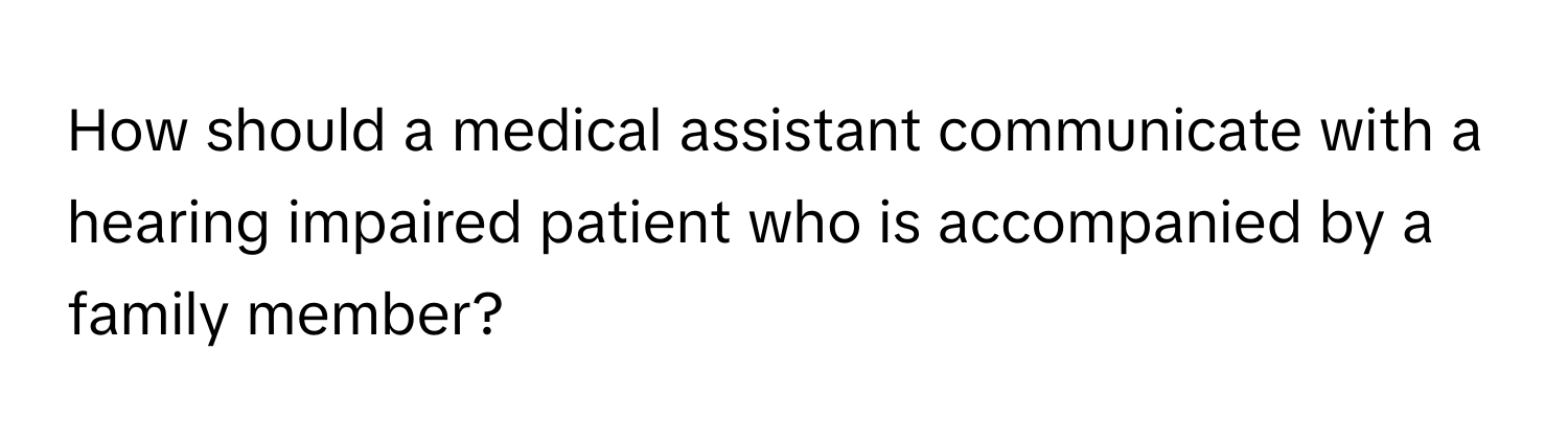 How should a medical assistant communicate with a hearing impaired patient who is accompanied by a family member?